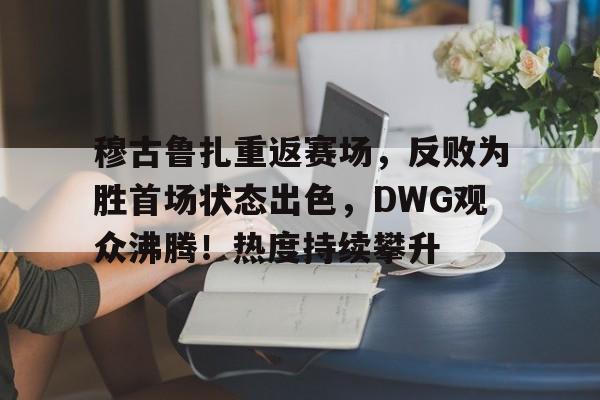 乐鱼体育APP包含穆古鲁扎重返赛场，反败为胜首场状态出色，DWG观众沸腾！热度持续攀升的词条